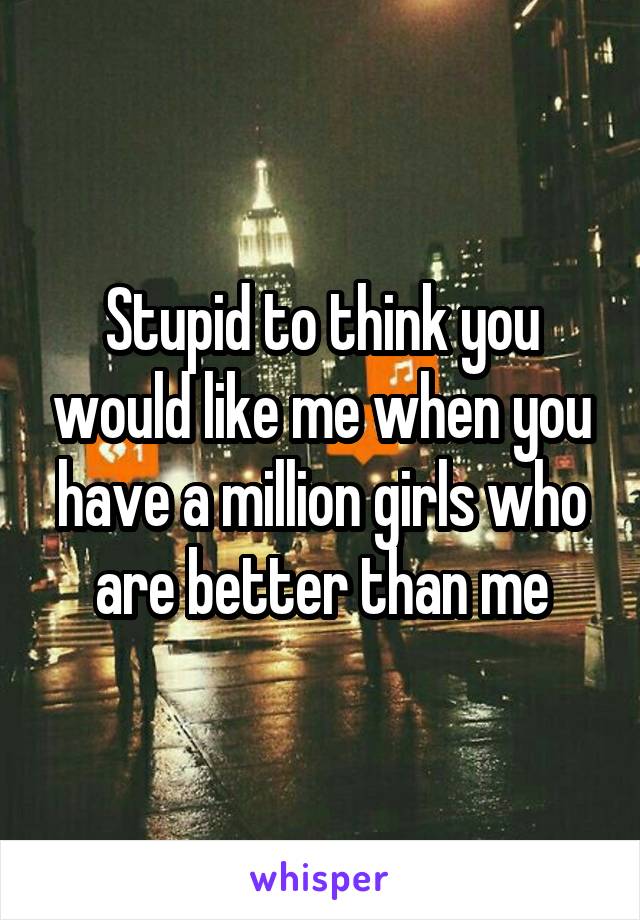 Stupid to think you would like me when you have a million girls who are better than me