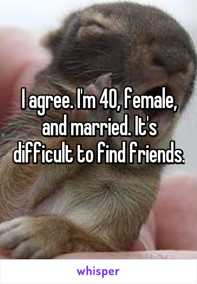 I agree. I'm 40, female, and married. It's difficult to find friends. 