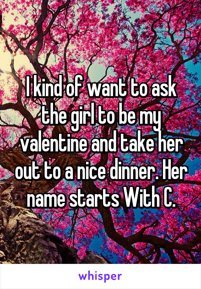 I kind of want to ask the girl to be my valentine and take her out to a nice dinner. Her name starts With C.