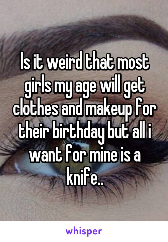Is it weird that most girls my age will get clothes and makeup for their birthday but all i want for mine is a knife..