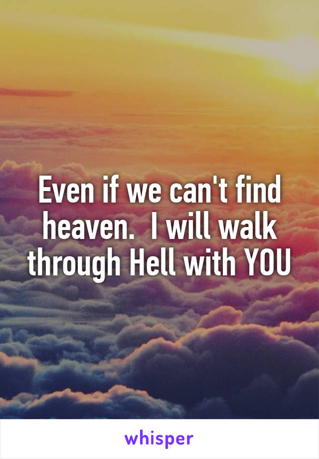 Even if we can't find heaven.  I will walk through Hell with YOU