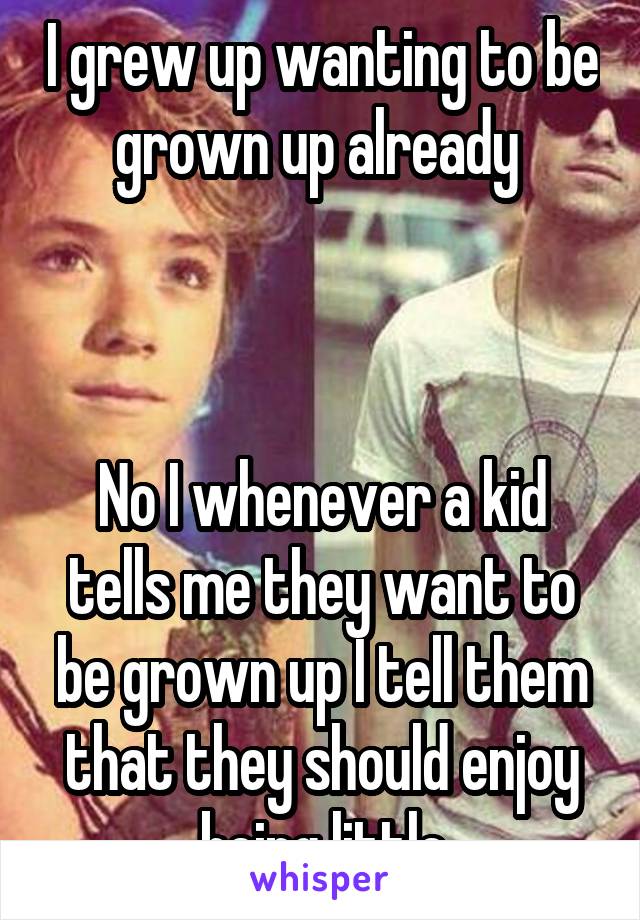 I grew up wanting to be grown up already 



No I whenever a kid tells me they want to be grown up I tell them that they should enjoy being little