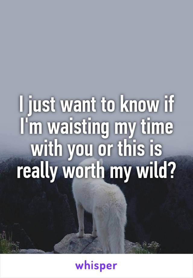I just want to know if I'm waisting my time with you or this is really worth my wild?