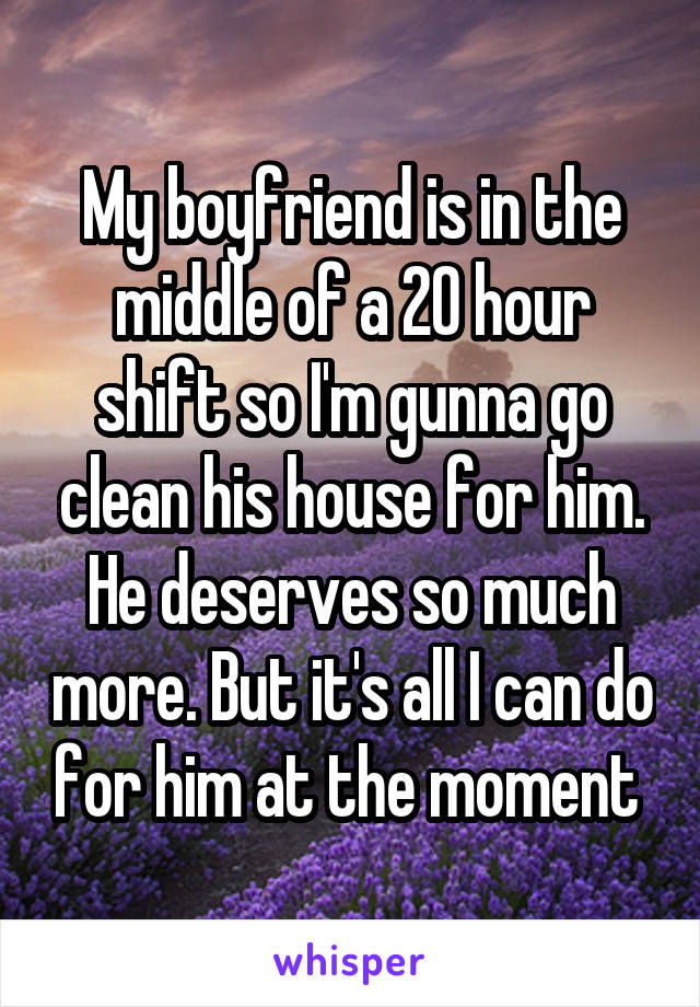 My boyfriend is in the middle of a 20 hour shift so I'm gunna go clean his house for him. He deserves so much more. But it's all I can do for him at the moment 