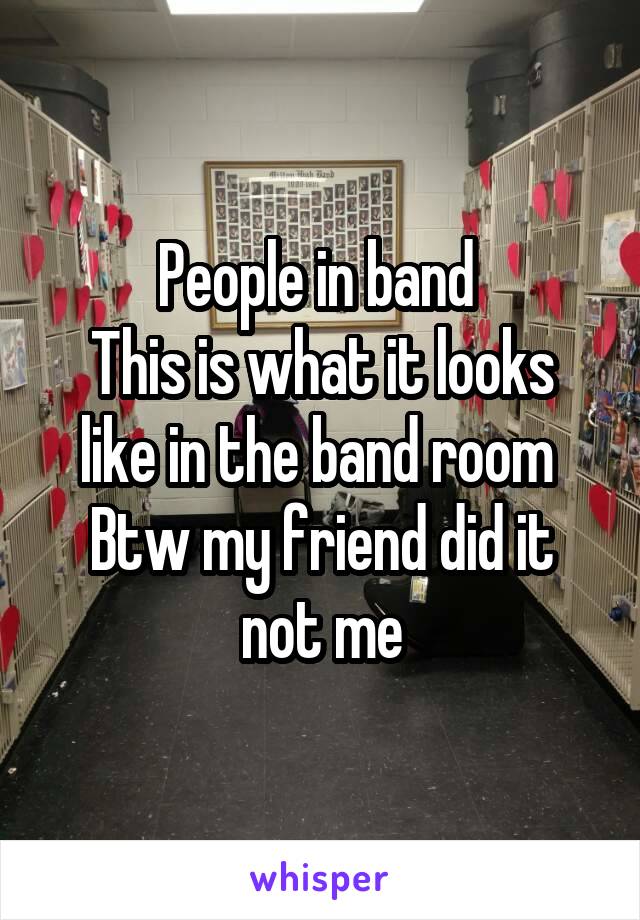 People in band 
This is what it looks like in the band room 
Btw my friend did it not me