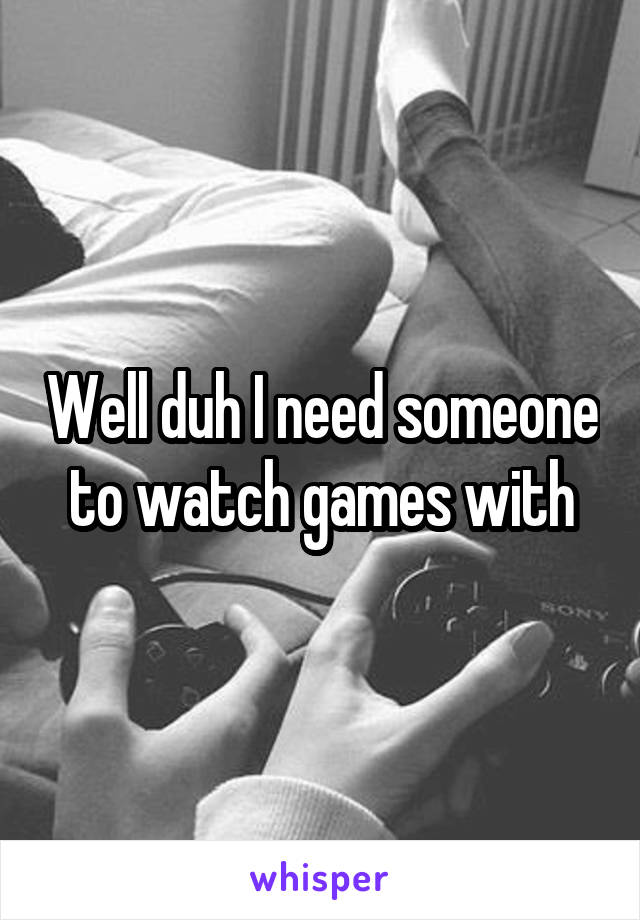 Well duh I need someone to watch games with