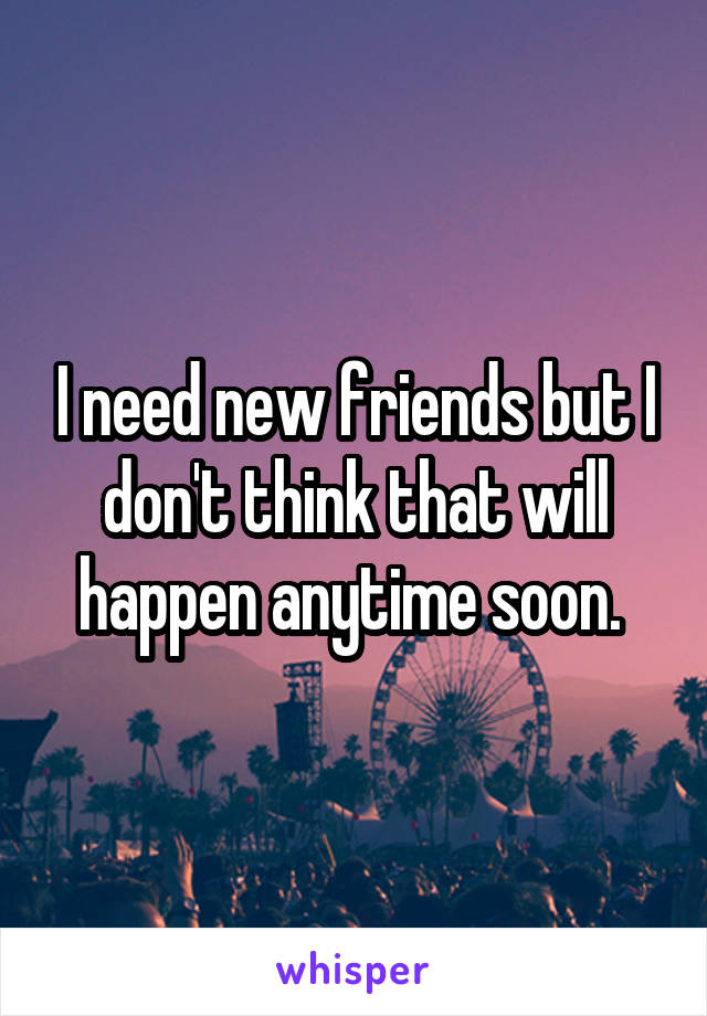 I need new friends but I don't think that will happen anytime soon. 