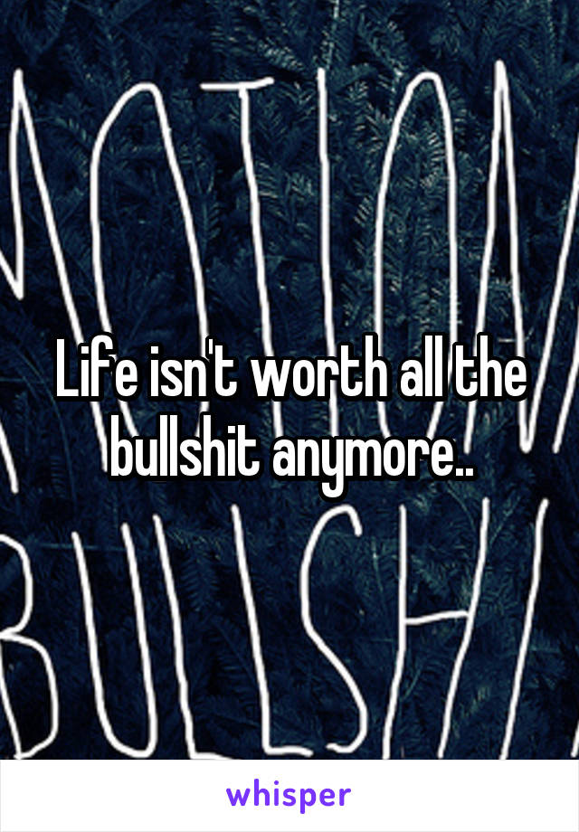 Life isn't worth all the bullshit anymore..
