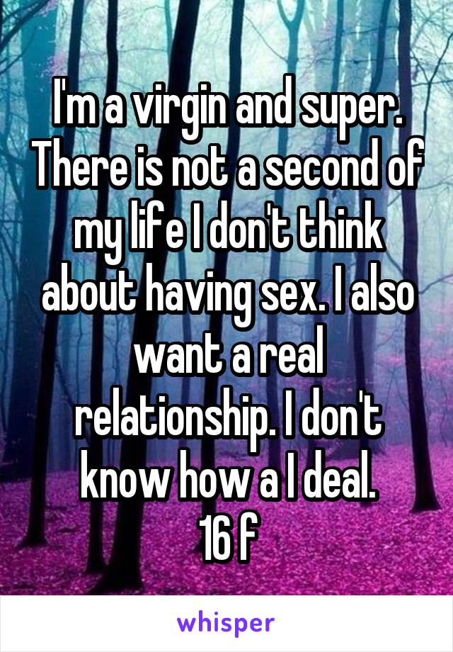 I'm a virgin and super. There is not a second of my life I don't think about having sex. I also want a real relationship. I don't know how a I deal.
16 f