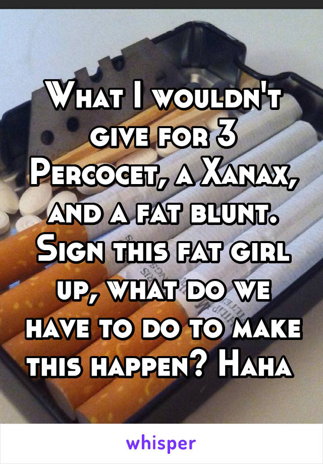 What I wouldn't give for 3 Percocet, a Xanax, and a fat blunt. Sign this fat girl up, what do we have to do to make this happen? Haha 