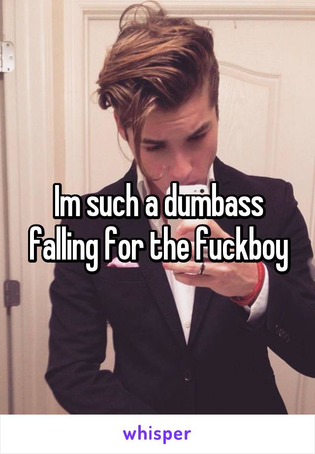 Im such a dumbass falling for the fuckboy