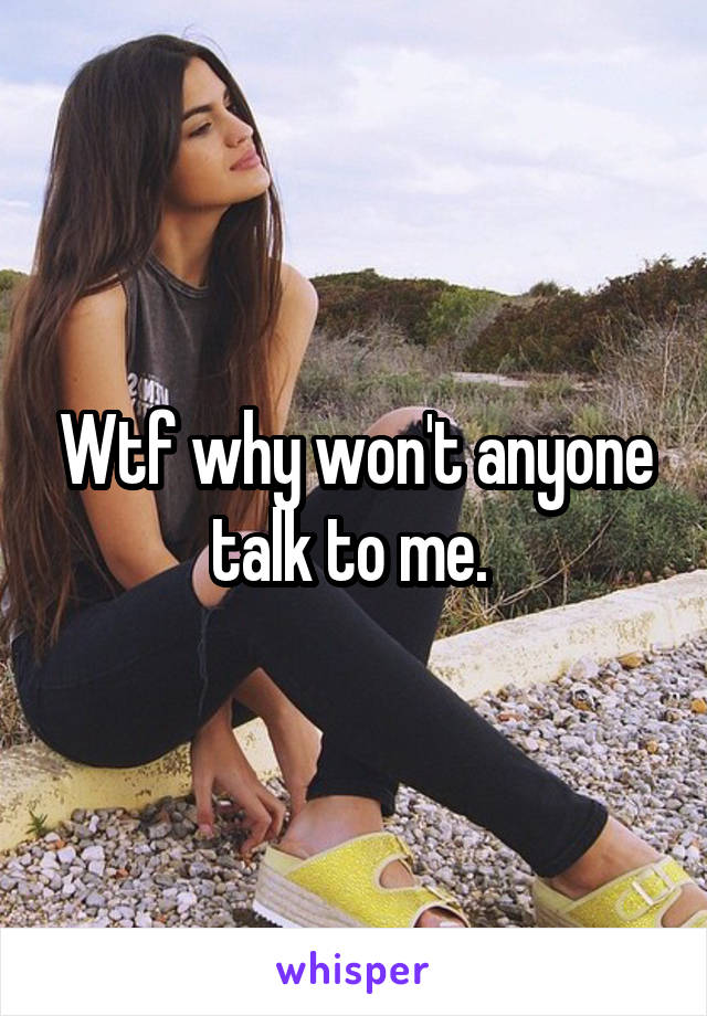 Wtf why won't anyone talk to me. 