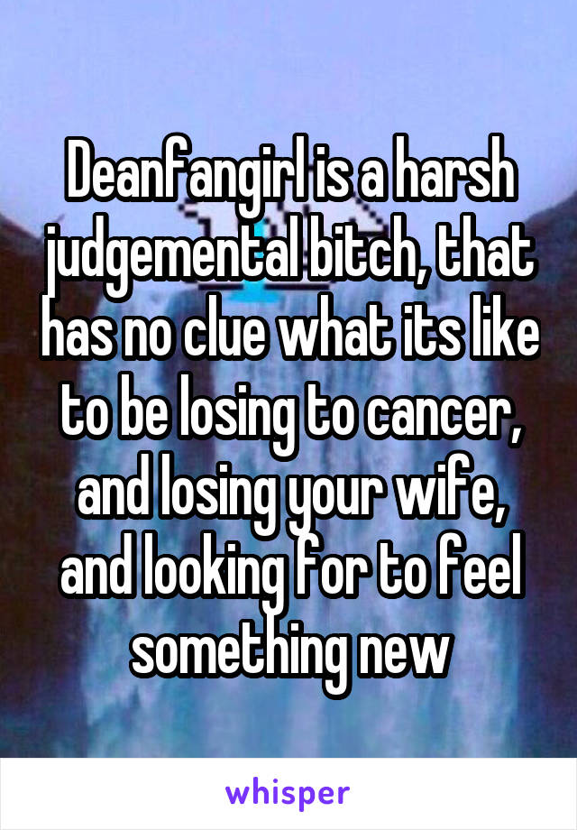 Deanfangirl is a harsh judgemental bitch, that has no clue what its like to be losing to cancer, and losing your wife, and looking for to feel something new