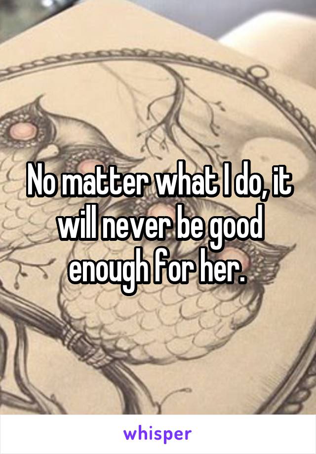 No matter what I do, it will never be good enough for her. 