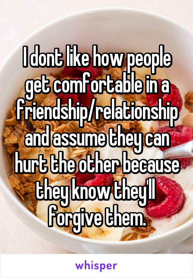 I dont like how people get comfortable in a friendship/relationship and assume they can hurt the other because they know they'll  forgive them.