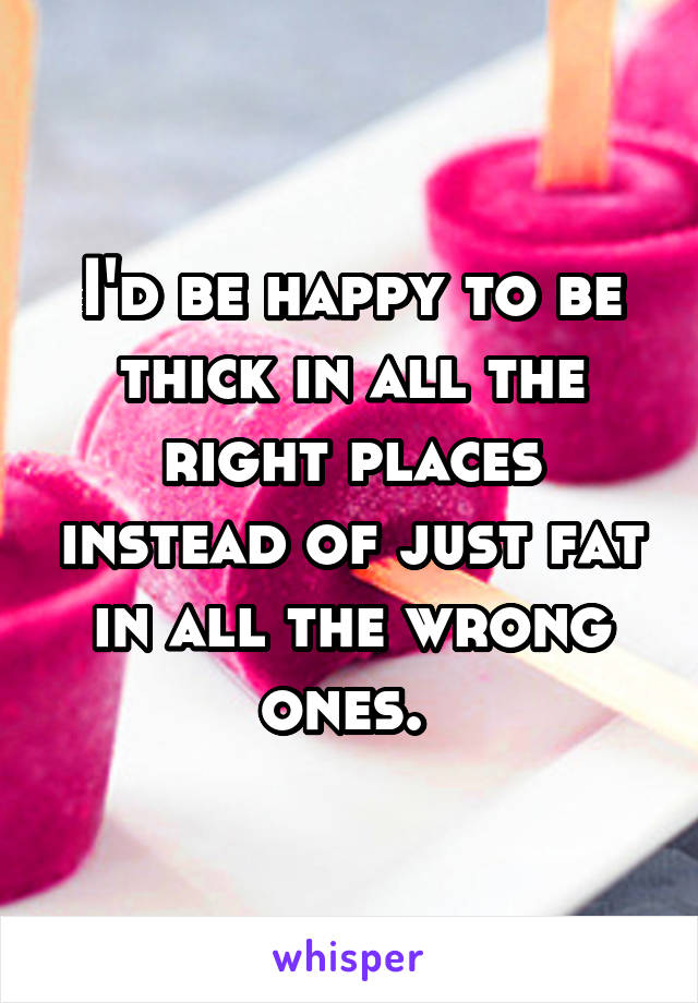 I'd be happy to be thick in all the right places instead of just fat in all the wrong ones. 