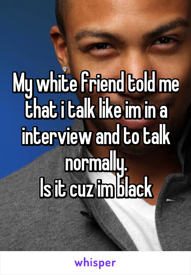 My white friend told me that i talk like im in a interview and to talk normally.
Is it cuz im black