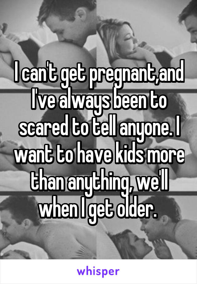 I can't get pregnant,and I've always been to scared to tell anyone. I want to have kids more than anything, we'll when I get older. 