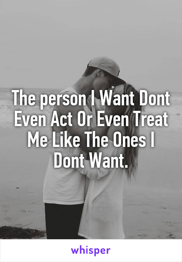 The person I Want Dont Even Act Or Even Treat Me Like The Ones I Dont Want.