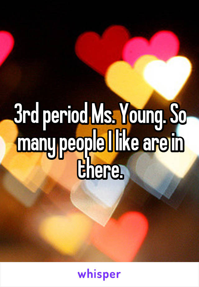 3rd period Ms. Young. So many people I like are in there.