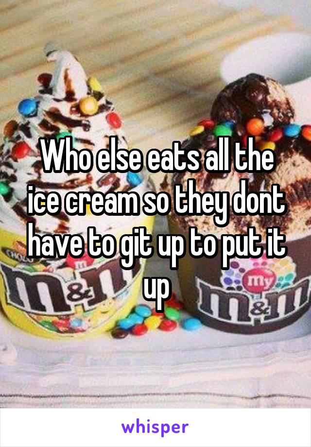 Who else eats all the ice cream so they dont have to git up to put it up