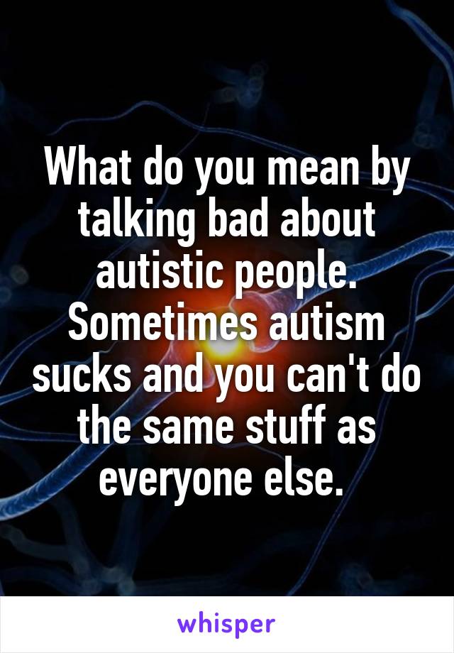 What do you mean by talking bad about autistic people. Sometimes autism sucks and you can't do the same stuff as everyone else. 