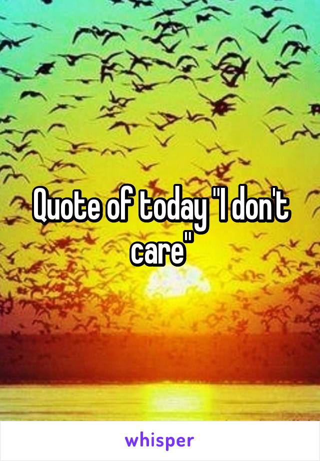 Quote of today "I don't care"