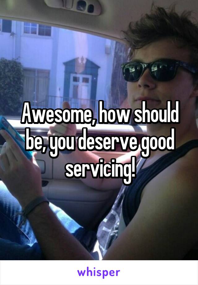 Awesome, how should be, you deserve good servicing!