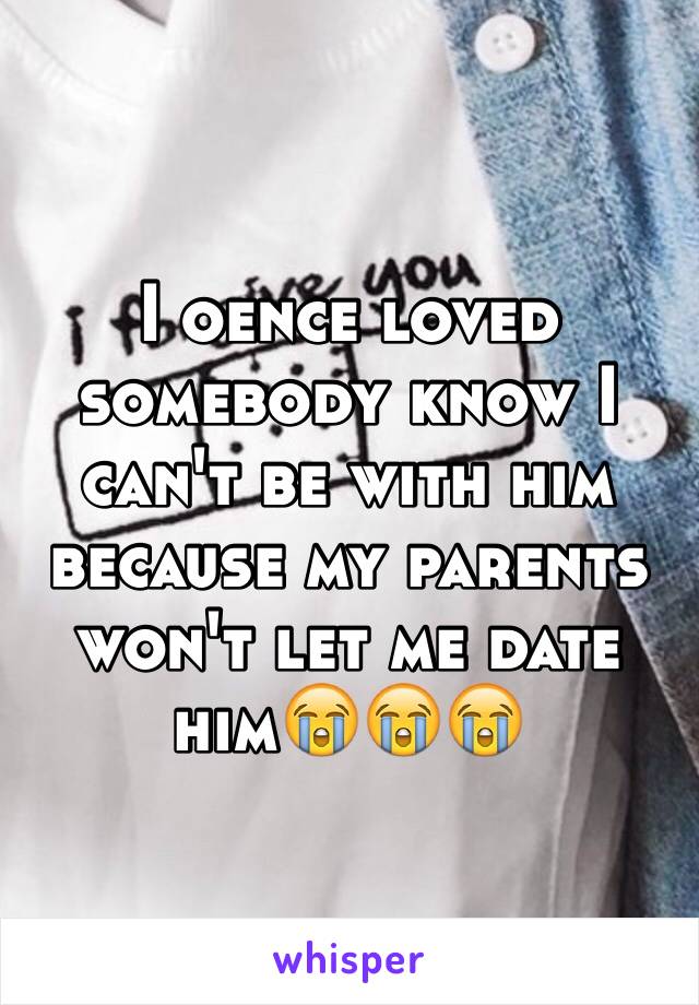 I oence loved somebody know I can't be with him because my parents won't let me date him😭😭😭