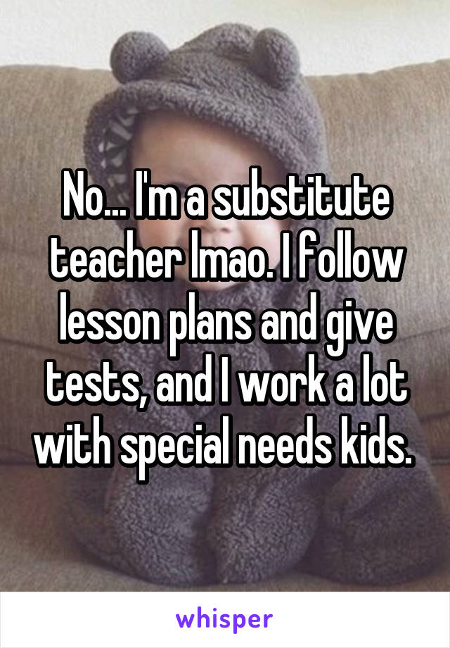 No... I'm a substitute teacher lmao. I follow lesson plans and give tests, and I work a lot with special needs kids. 