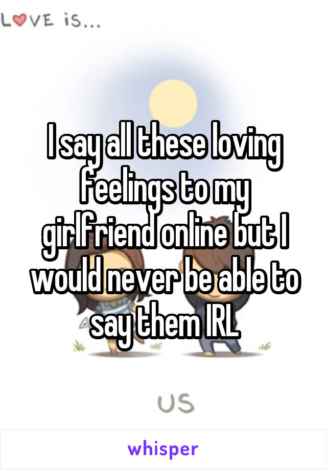 I say all these loving feelings to my girlfriend online but I would never be able to say them IRL