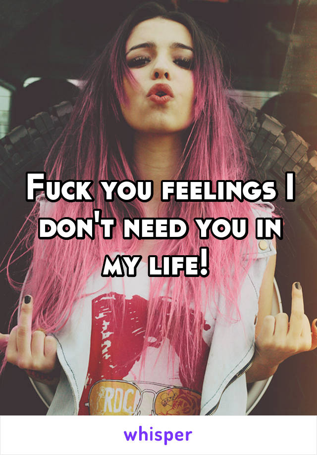 Fuck you feelings I don't need you in my life! 