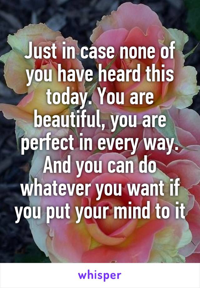 Just in case none of you have heard this today. You are beautiful, you are perfect in every way. And you can do whatever you want if you put your mind to it 