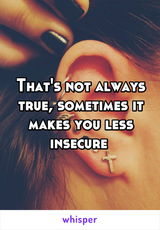 That's not always true, sometimes it makes you less insecure 