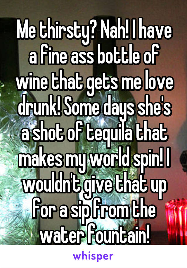 Me thirsty? Nah! I have a fine ass bottle of wine that gets me love drunk! Some days she's a shot of tequila that makes my world spin! I wouldn't give that up for a sip from the water fountain!