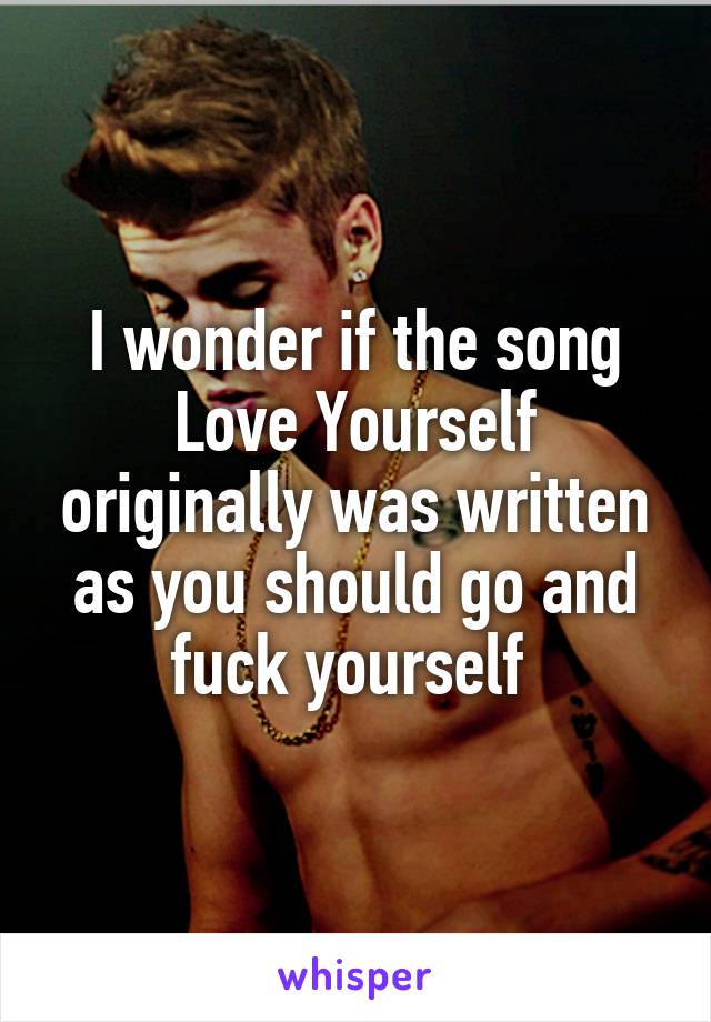 I wonder if the song Love Yourself originally was written as you should go and fuck yourself 