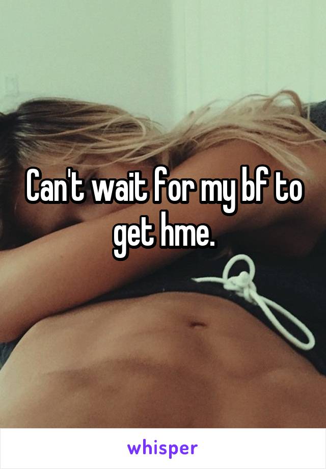 Can't wait for my bf to get hme.
