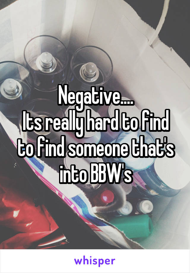 Negative....
Its really hard to find to find someone that's into BBW's