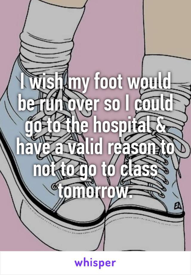 I wish my foot would be run over so I could go to the hospital & have a valid reason to not to go to class tomorrow.