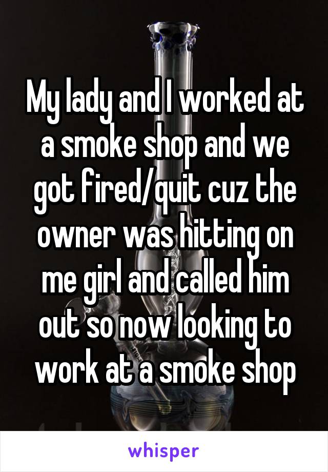 My lady and I worked at a smoke shop and we got fired/quit cuz the owner was hitting on me girl and called him out so now looking to work at a smoke shop