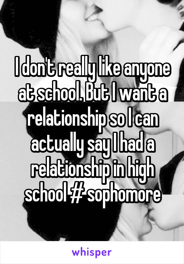 I don't really like anyone at school. But I want a relationship so I can actually say I had a relationship in high school # sophomore