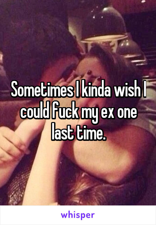 Sometimes I kinda wish I could fuck my ex one last time.