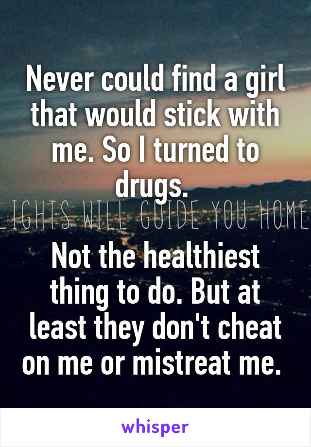 Never could find a girl that would stick with me. So I turned to drugs. 

Not the healthiest thing to do. But at least they don't cheat on me or mistreat me. 