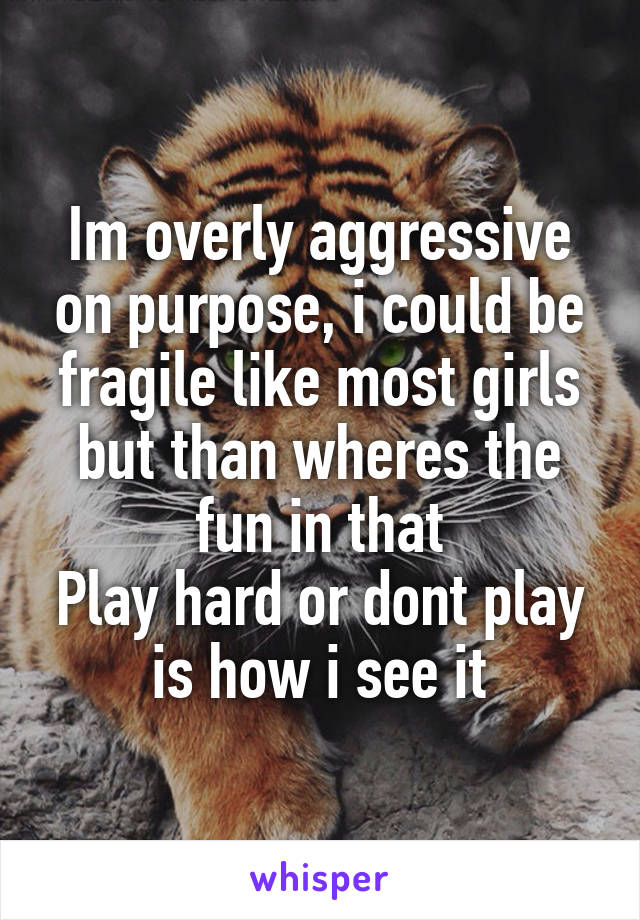 Im overly aggressive on purpose, i could be fragile like most girls but than wheres the fun in that
Play hard or dont play is how i see it