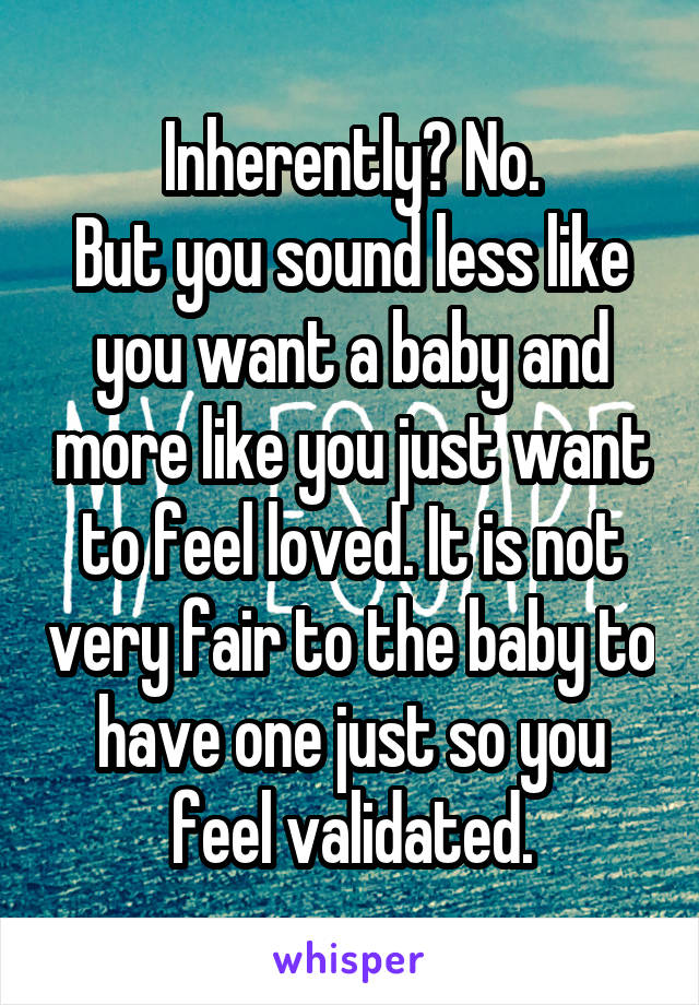 Inherently? No.
But you sound less like you want a baby and more like you just want to feel loved. It is not very fair to the baby to have one just so you feel validated.
