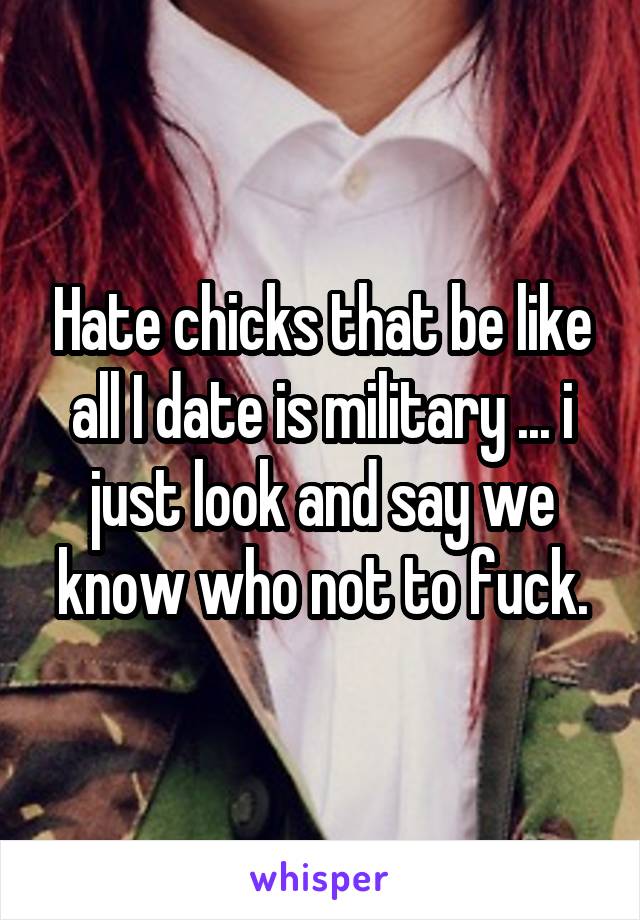Hate chicks that be like all I date is military ... i just look and say we know who not to fuck.