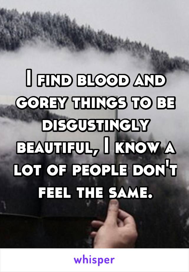 I find blood and gorey things to be disgustingly beautiful, I know a lot of people don't feel the same.