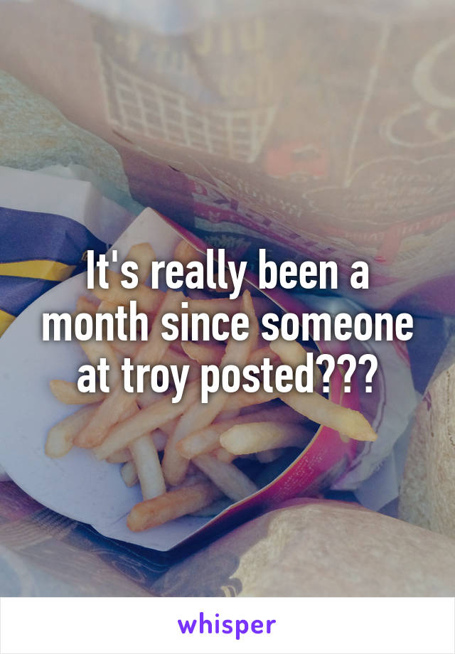 It's really been a month since someone at troy posted???