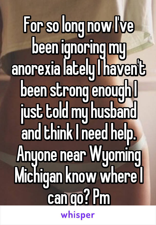 For so long now I've been ignoring my anorexia lately I haven't been strong enough I just told my husband and think I need help. Anyone near Wyoming Michigan know where I can go? Pm