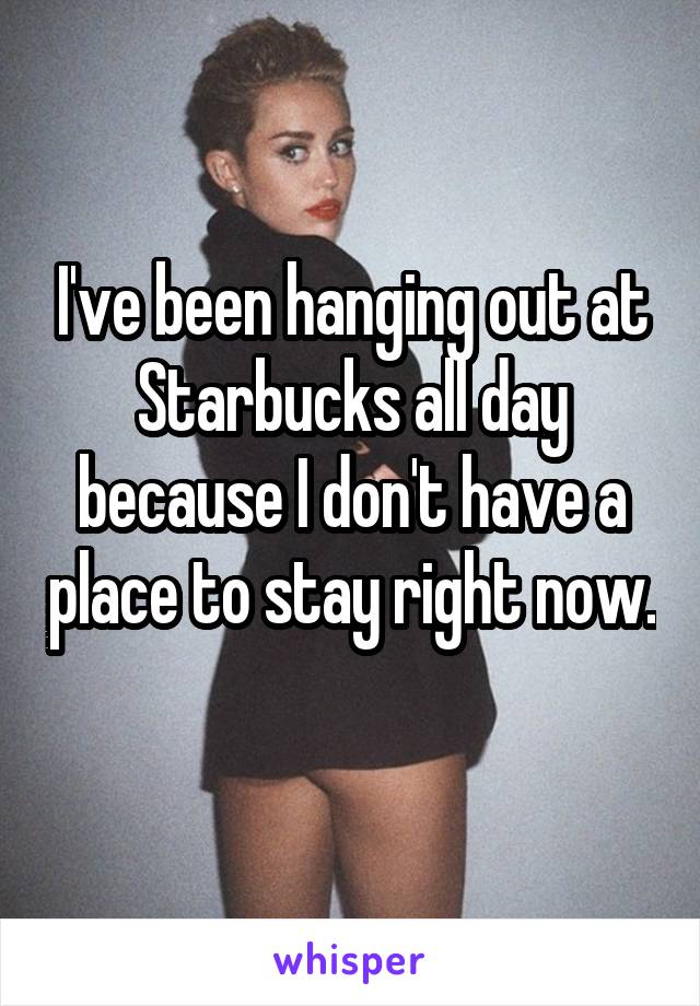 I've been hanging out at Starbucks all day because I don't have a place to stay right now. 